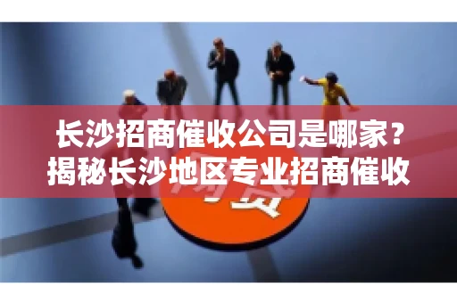 长沙招商催收公司是哪家？揭秘长沙地区专业招商催收机构