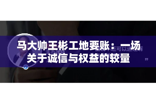 马大帅王彬工地要账：一场关于诚信与权益的较量