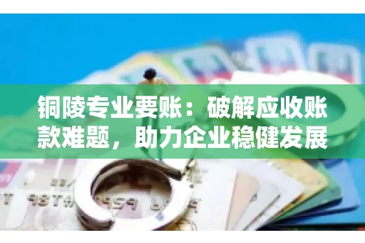 铜陵专业要账：破解应收账款难题，助力企业稳健发展