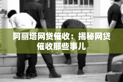 阿丽塔网贷催收：揭秘网贷催收那些事儿