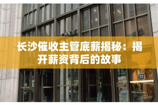 长沙催收主管底薪揭秘：揭开薪资背后的故事
